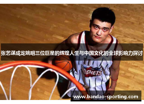 张艺谋成龙姚明三位巨星的辉煌人生与中国文化的全球影响力探讨