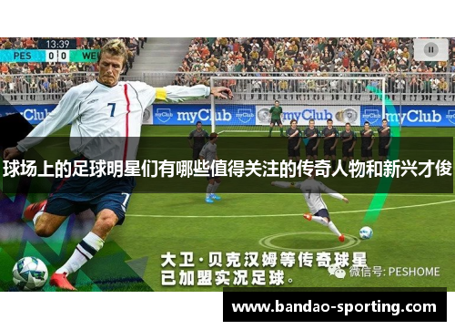 球场上的足球明星们有哪些值得关注的传奇人物和新兴才俊