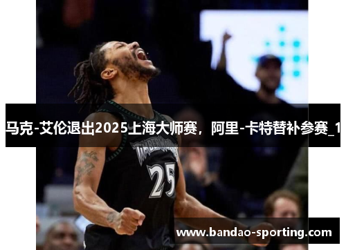 马克-艾伦退出2025上海大师赛,阿里-卡特替补参赛_1